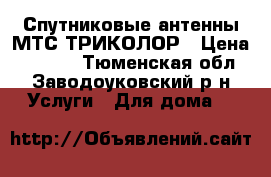 Спутниковые антенны МТС.ТРИКОЛОР › Цена ­ 3 000 - Тюменская обл., Заводоуковский р-н Услуги » Для дома   